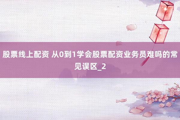 股票线上配资 从0到1学会股票配资业务员难吗的常见误区_2