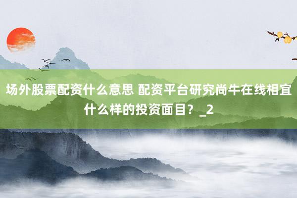 场外股票配资什么意思 配资平台研究尚牛在线相宜什么样的投资面目？_2