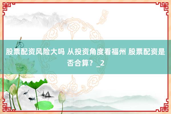 股票配资风险大吗 从投资角度看福州 股票配资是否合算？_2