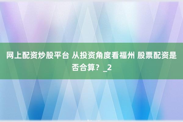 网上配资炒股平台 从投资角度看福州 股票配资是否合算？_2