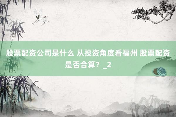 股票配资公司是什么 从投资角度看福州 股票配资是否合算？_2