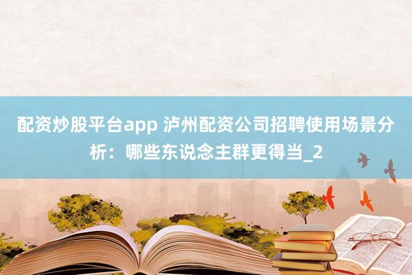 配资炒股平台app 泸州配资公司招聘使用场景分析：哪些东说念主群更得当_2