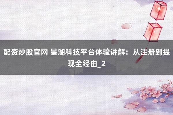 配资炒股官网 星湖科技平台体验讲解：从注册到提现全经由_2
