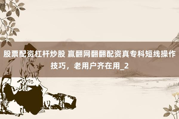 股票配资杠杆炒股 赢翻网翻翻配资真专科短线操作技巧,老用户齐在用_2