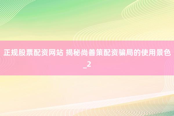 正规股票配资网站 揭秘尚善策配资骗局的使用景色_2