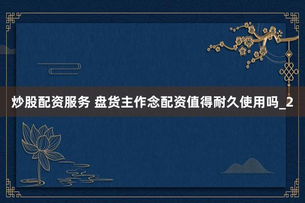 炒股配资服务 盘货主作念配资值得耐久使用吗_2