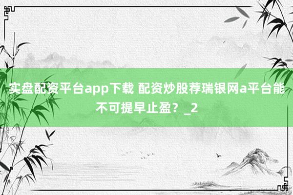 实盘配资平台app下载 配资炒股荐瑞银网a平台能不可提早止盈?_2