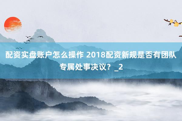 配资实盘账户怎么操作 2018配资新规是否有团队专属处事决议？_2