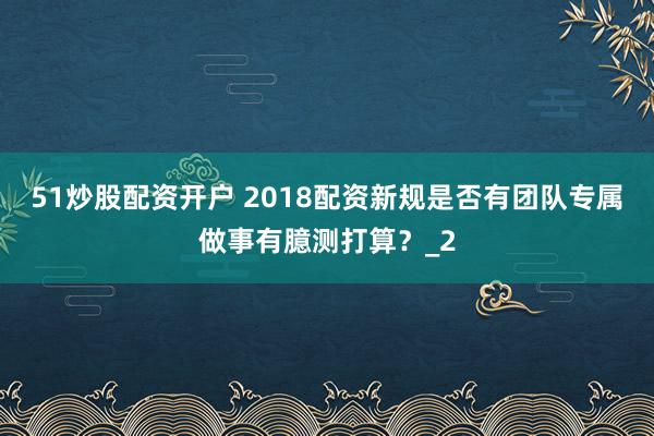 51炒股配资开户 2018配资新规是否有团队专属做事有臆测打算？_2