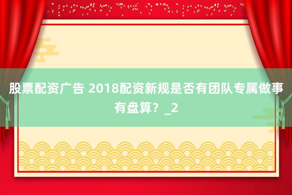 股票配资广告 2018配资新规是否有团队专属做事有盘算？_2