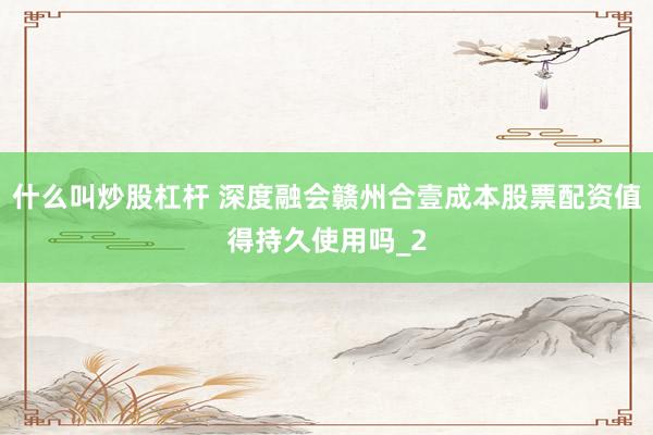 什么叫炒股杠杆 深度融会赣州合壹成本股票配资值得持久使用吗_2