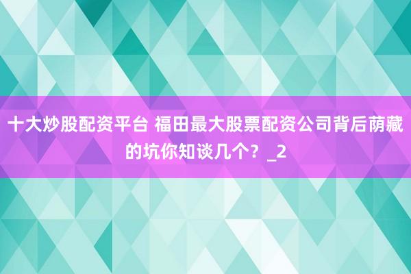 十大炒股配资平台 福田最大股票配资公司背后荫藏的坑你知谈几个?_2
