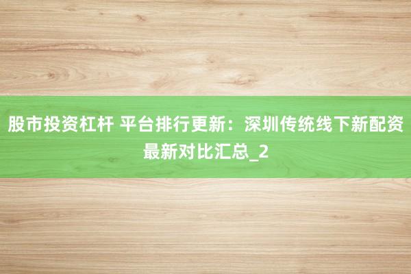 股市投资杠杆 平台排行更新:深圳传统线下新配资最新对比汇总_2