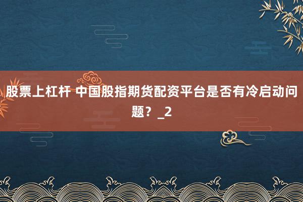 股票上杠杆 中国股指期货配资平台是否有冷启动问题？_2