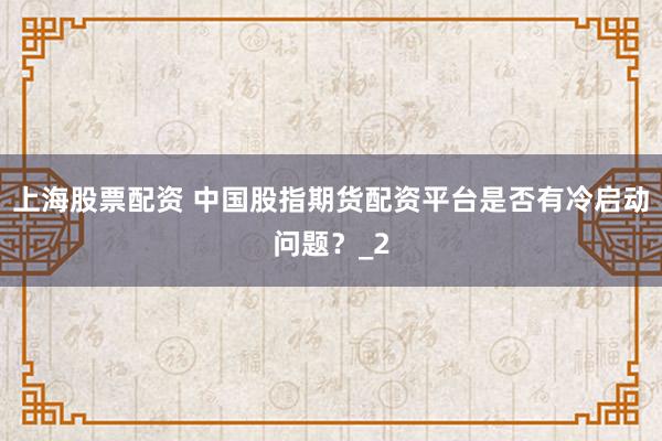 上海股票配资 中国股指期货配资平台是否有冷启动问题？_2