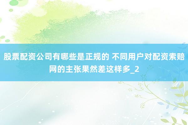 股票配资公司有哪些是正规的 不同用户对配资索赔网的主张果然差这样多_2