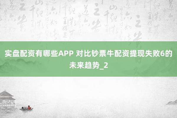 实盘配资有哪些APP 对比钞票牛配资提现失败6的未来趋势_2