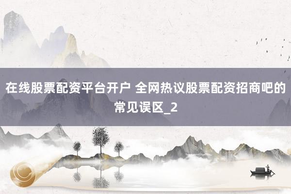 在线股票配资平台开户 全网热议股票配资招商吧的常见误区_2