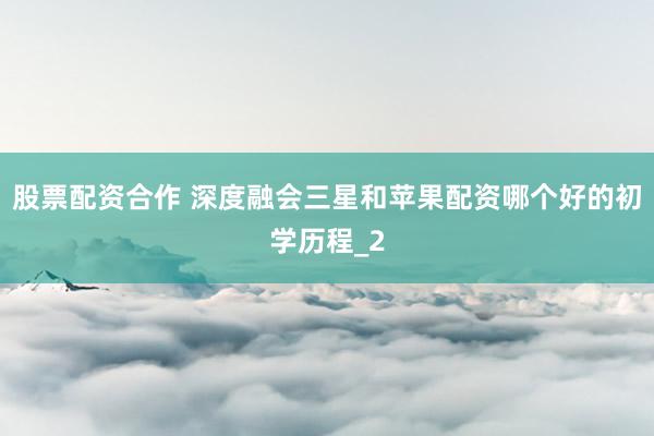 股票配资合作 深度融会三星和苹果配资哪个好的初学历程_2