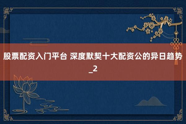 股票配资入门平台 深度默契十大配资公的异日趋势_2