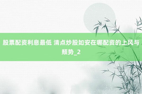 股票配资利息最低 清点炒股如安在哪配资的上风与颓势_2