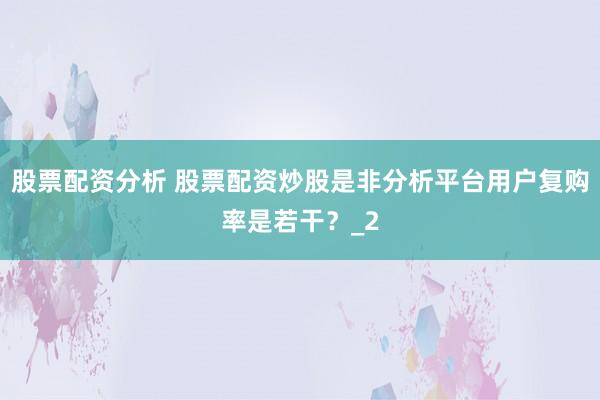 股票配资分析 股票配资炒股是非分析平台用户复购率是若干？_2