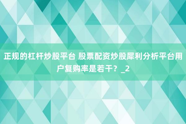 正规的杠杆炒股平台 股票配资炒股犀利分析平台用户复购率是若干?_2