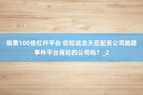 股票100倍杠杆平台 你知说念天臣配资公司跑路事件平台背后的公司吗？_2