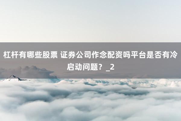 杠杆有哪些股票 证券公司作念配资吗平台是否有冷启动问题?_2