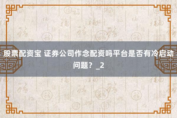 股票配资宝 证券公司作念配资吗平台是否有冷启动问题?_2