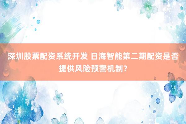 深圳股票配资系统开发 日海智能第二期配资是否提供风险预警机制？