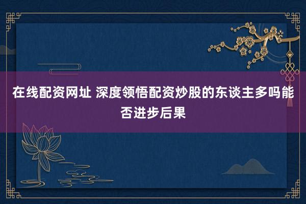 在线配资网址 深度领悟配资炒股的东谈主多吗能否进步后果