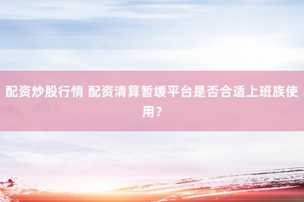 配资炒股行情 配资清算暂缓平台是否合适上班族使用？