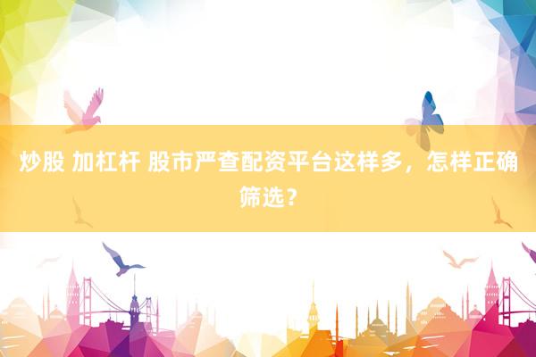 炒股 加杠杆 股市严查配资平台这样多，怎样正确筛选？