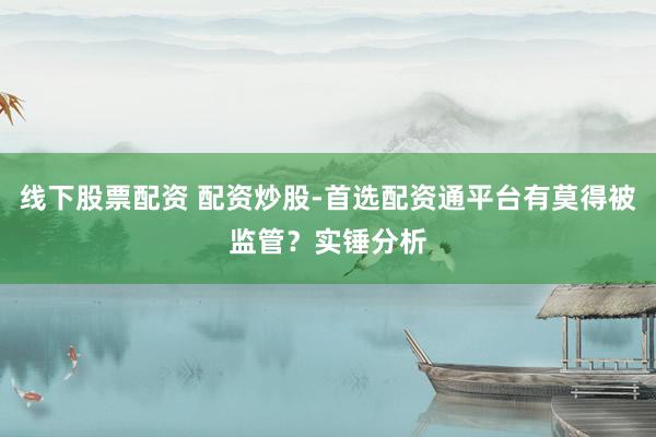 线下股票配资 配资炒股-首选配资通平台有莫得被监管？实锤分析