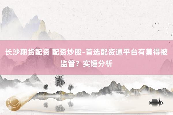 长沙期货配资 配资炒股-首选配资通平台有莫得被监管？实锤分析