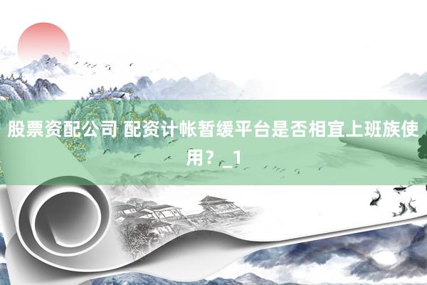 股票资配公司 配资计帐暂缓平台是否相宜上班族使用？_1