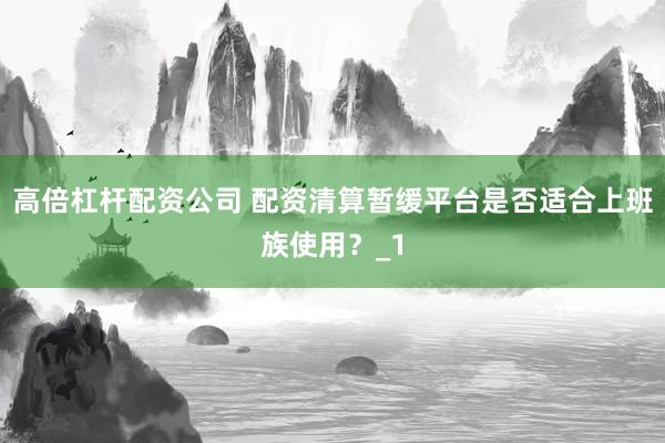 高倍杠杆配资公司 配资清算暂缓平台是否适合上班族使用？_1