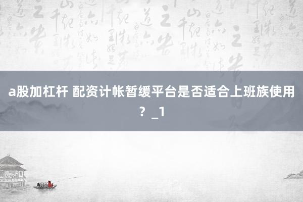a股加杠杆 配资计帐暂缓平台是否适合上班族使用？_1