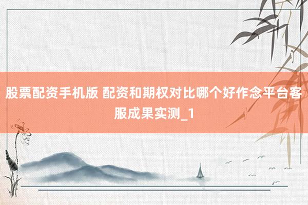 股票配资手机版 配资和期权对比哪个好作念平台客服成果实测_1
