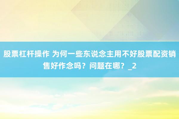 股票杠杆操作 为何一些东说念主用不好股票配资销售好作念吗？问题在哪？_2