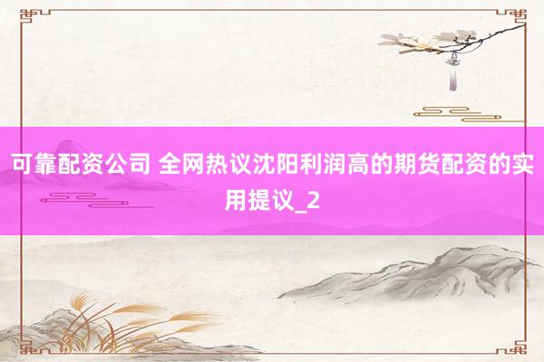 可靠配资公司 全网热议沈阳利润高的期货配资的实用提议_2
