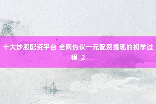 十大炒股配资平台 全网热议一元配资提现的初学过程_2