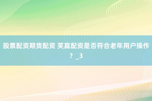 股票配资期货配资 笑赢配资是否符合老年用户操作？_3