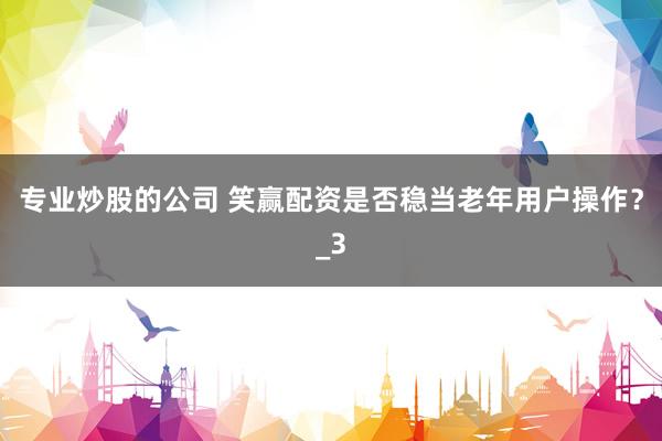 专业炒股的公司 笑赢配资是否稳当老年用户操作？_3