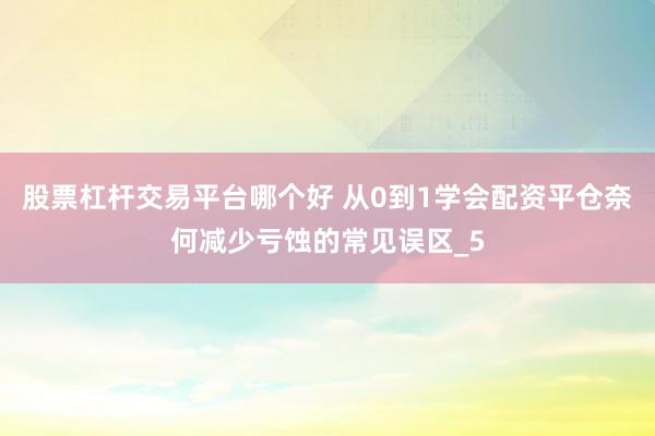 股票杠杆交易平台哪个好 从0到1学会配资平仓奈何减少亏蚀的常见误区_5