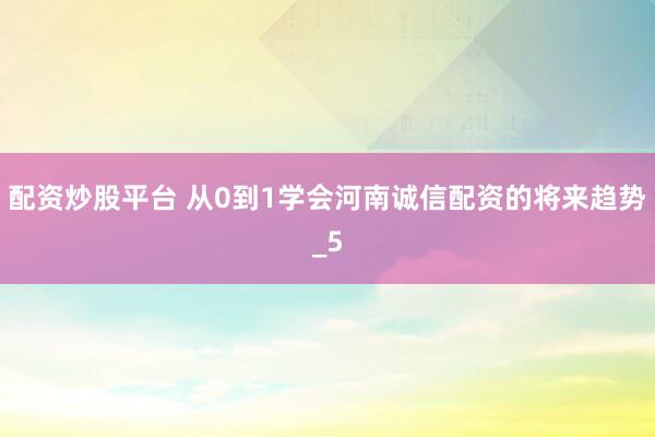 配资炒股平台 从0到1学会河南诚信配资的将来趋势_5