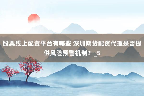 股票线上配资平台有哪些 深圳期货配资代理是否提供风险预警机制？_5