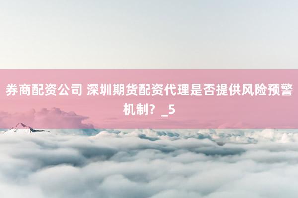 券商配资公司 深圳期货配资代理是否提供风险预警机制？_5