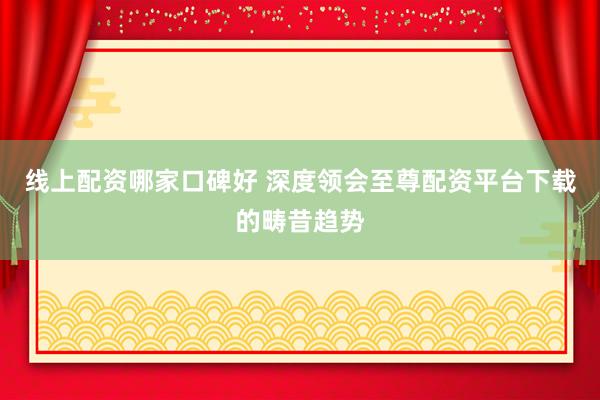 线上配资哪家口碑好 深度领会至尊配资平台下载的畴昔趋势